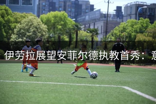 伊劳拉展望安菲尔德执教首秀：意义非凡的英超对决